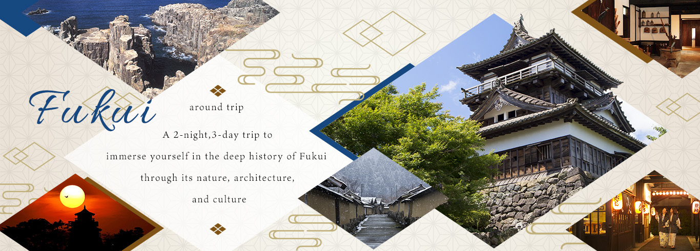 A 2-night,3-day trip to
                          Immerse yourself in the deep history of Fukui 
                          through its nature, architecture,
                           and cultures