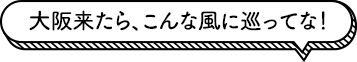 大阪来たら、こんな風に巡ってな！